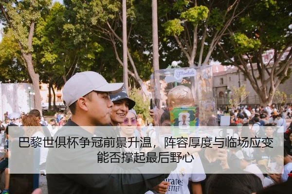 巴黎世俱杯争冠前景升温，阵容厚度与临场应变能否撑起最后野心